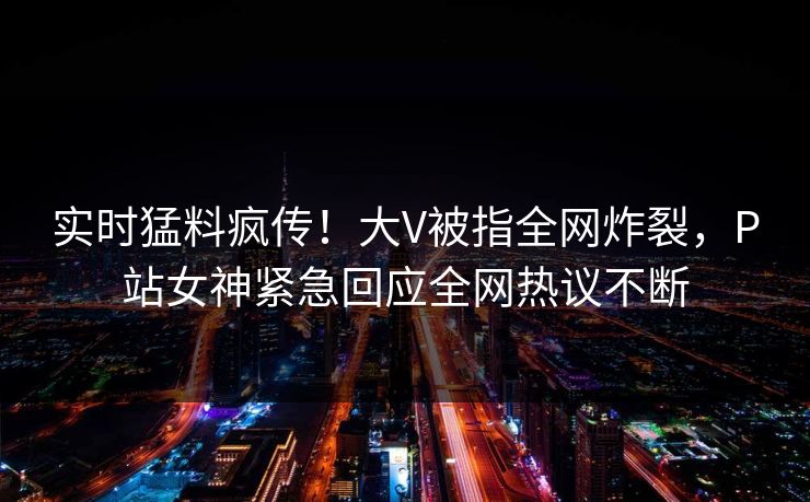 实时猛料疯传！大V被指全网炸裂，P站女神紧急回应全网热议不断