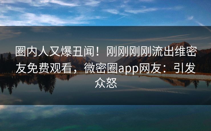圈内人又爆丑闻！刚刚刚刚流出维密友免费观看，微密圈app网友：引发众怒