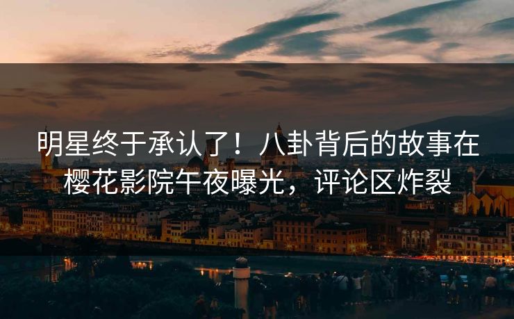 明星终于承认了！八卦背后的故事在樱花影院午夜曝光，评论区炸裂
