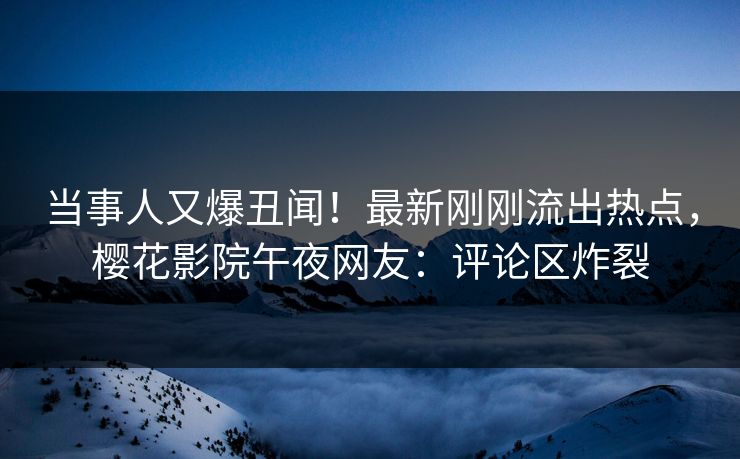 当事人又爆丑闻！最新刚刚流出热点，樱花影院午夜网友：评论区炸裂
