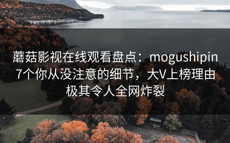 蘑菇影视在线观看盘点：mogushipin7个你从没注意的细节，大V上榜理由极其令人全网炸裂