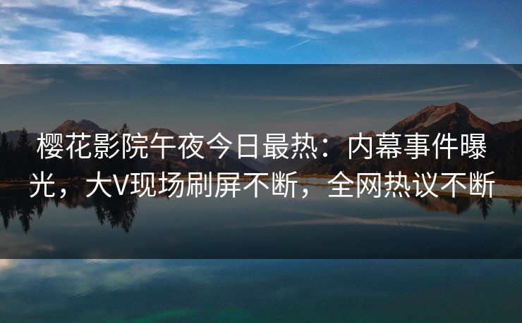樱花影院午夜今日最热：内幕事件曝光，大V现场刷屏不断，全网热议不断