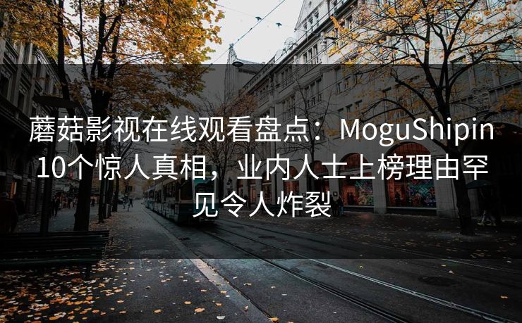 蘑菇影视在线观看盘点：MoguShipin10个惊人真相，业内人士上榜理由罕见令人炸裂