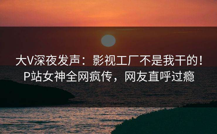 大V深夜发声：影视工厂不是我干的！P站女神全网疯传，网友直呼过瘾