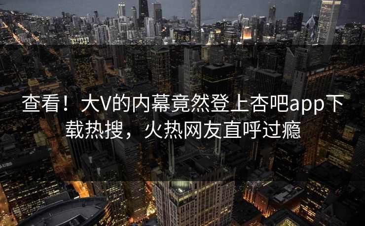 查看！大V的内幕竟然登上杏吧app下载热搜，火热网友直呼过瘾