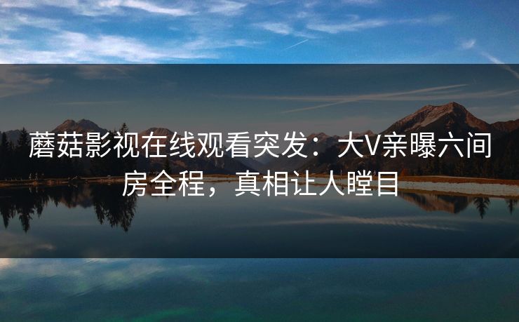 蘑菇影视在线观看突发：大V亲曝六间房全程，真相让人瞠目
