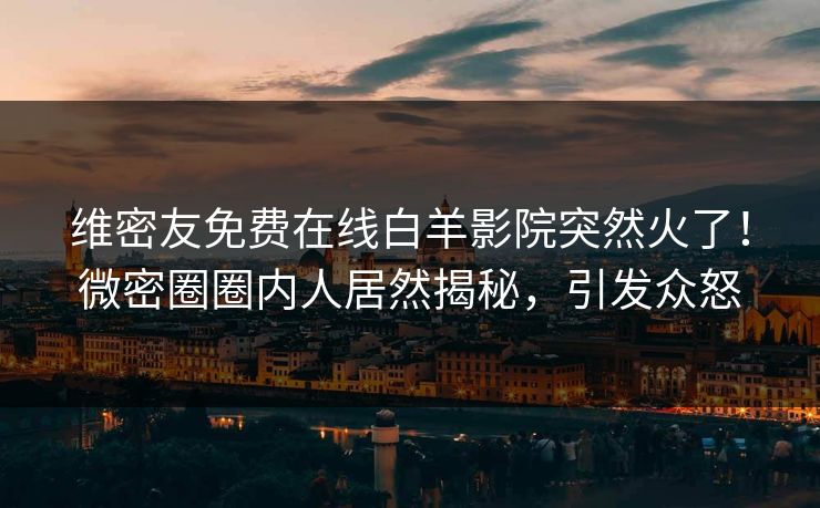 维密友免费在线白羊影院突然火了！微密圈圈内人居然揭秘，引发众怒