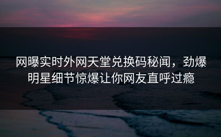 网曝实时外网天堂兑换码秘闻，劲爆明星细节惊爆让你网友直呼过瘾