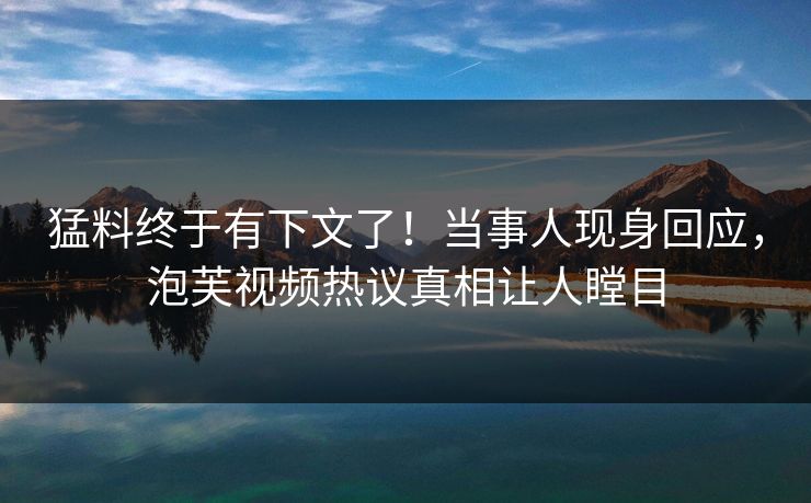 猛料终于有下文了！当事人现身回应，泡芙视频热议真相让人瞠目