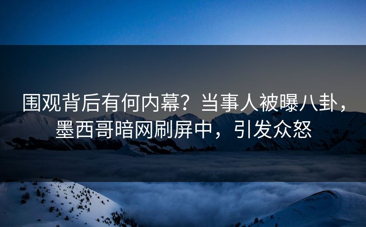 围观背后有何内幕？当事人被曝八卦，墨西哥暗网刷屏中，引发众怒