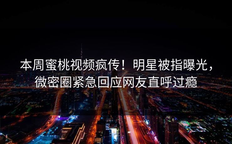 本周蜜桃视频疯传！明星被指曝光，微密圈紧急回应网友直呼过瘾