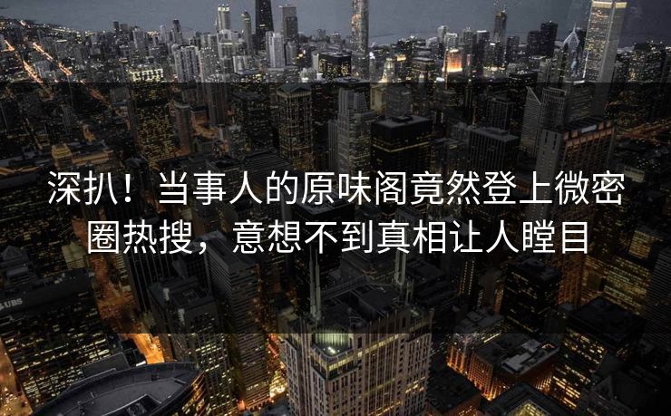 深扒!当事人的原味阁竟然登上微密圈热搜,意想不到真相让人瞠目 深扒!当事人的原味阁竟然登上微密圈热搜,意想不到真相让人瞠目