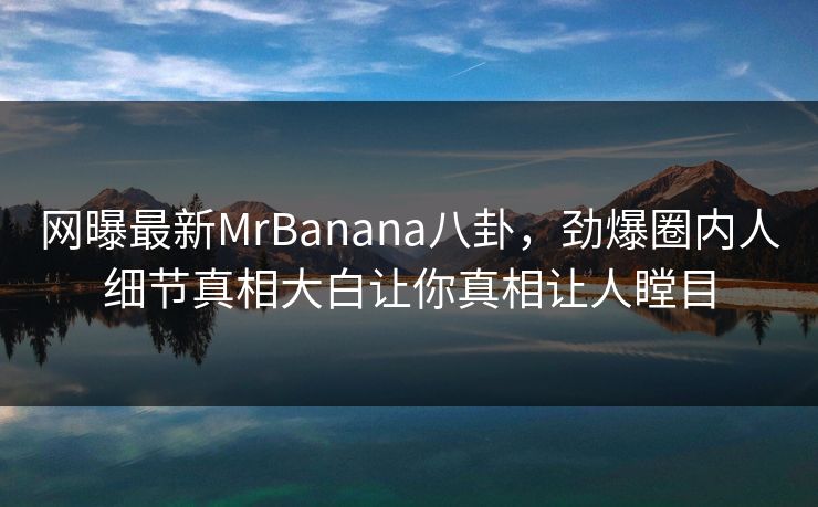 网曝最新MrBanana八卦,劲爆圈内人细节真相大白让你真相让人瞠目 网曝最新MrBanana八卦,劲爆圈内人细节真相大白让你真相让人瞠目