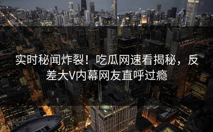 实时秘闻炸裂!吃瓜网速看揭秘,反差大V内幕网友直呼过瘾 实时秘闻炸裂!吃瓜网速看揭秘,反差大V内幕网友直呼过瘾