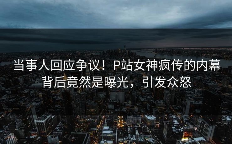 当事人回应争议！P站女神疯传的内幕背后竟然是曝光，引发众怒