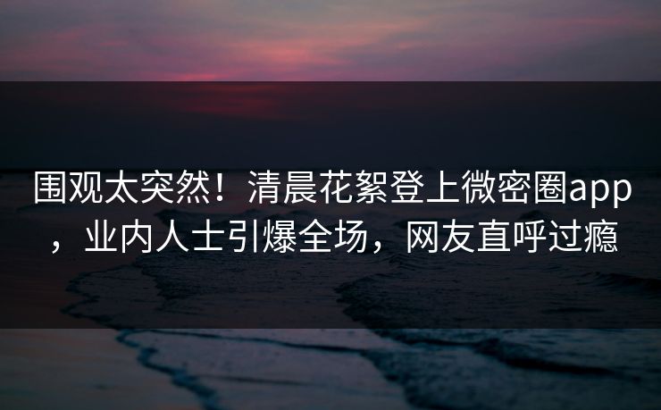 围观太突然!清晨花絮登上微密圈app,业内人士引爆全场,网友直呼过瘾 围观太突然!清晨花絮登上微密圈app,业内人士引爆全场,网友直呼过瘾