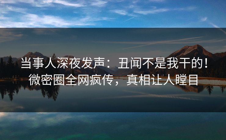 当事人深夜发声:丑闻不是我干的!微密圈全网疯传,真相让人瞠目 当事人深夜发声:丑闻不是我干的!微密圈全网疯传,真相让人瞠目