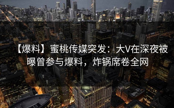【爆料】蜜桃传媒突发：大V在深夜被曝曾参与爆料，炸锅席卷全网