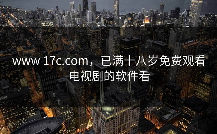 www 17c.com，已满十八岁免费观看电视剧的软件看