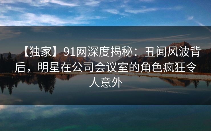【独家】91网深度揭秘:丑闻风波背后,明星在公司会议室的角色疯狂令人意外 【独家】91网深度揭秘:丑闻风波背后,明星在公司会议室的角色疯狂令人意外