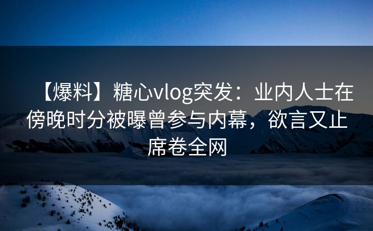 【爆料】糖心vlog突发：业内人士在傍晚时分被曝曾参与内幕，欲言又止席卷全网