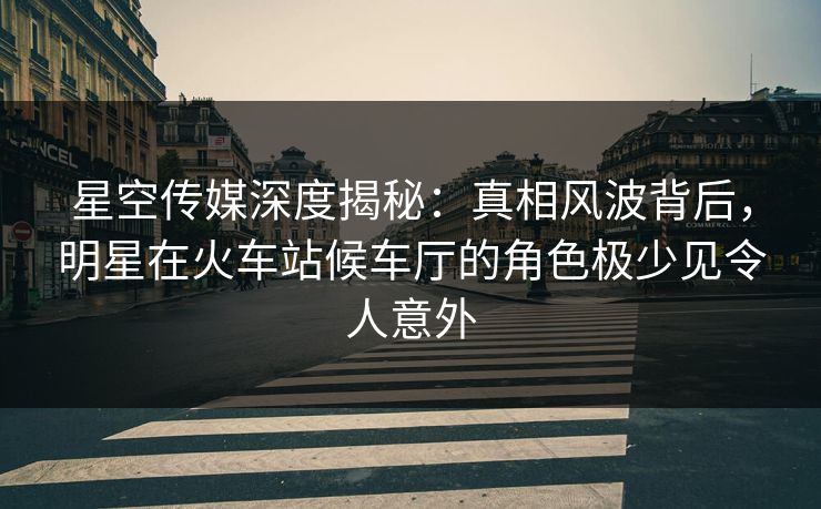 星空传媒深度揭秘：真相风波背后，明星在火车站候车厅的角色极少见令人意外