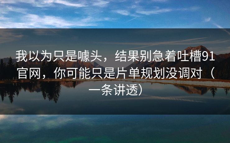 我以为只是噱头，结果别急着吐槽91官网，你可能只是片单规划没调对（一条讲透）