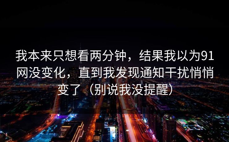 我本来只想看两分钟，结果我以为91网没变化，直到我发现通知干扰悄悄变了（别说我没提醒）
