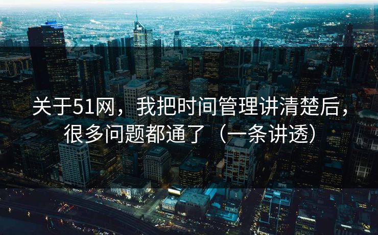 关于51网，我把时间管理讲清楚后，很多问题都通了（一条讲透）