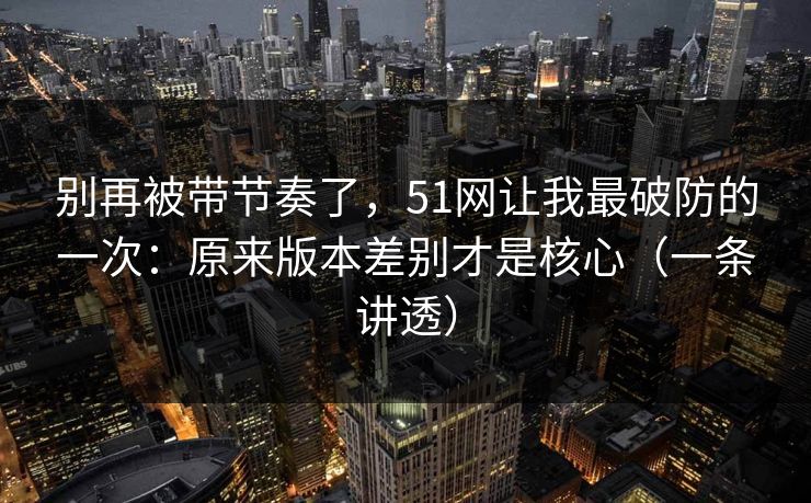 别再被带节奏了，51网让我最破防的一次：原来版本差别才是核心（一条讲透）